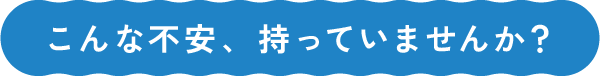 こんな不安、持っていませんか？